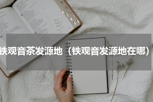 铁观音茶发源地（铁观音发源地在哪）