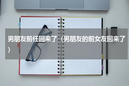 男朋友前任回来了（男朋友的前女友回来了）