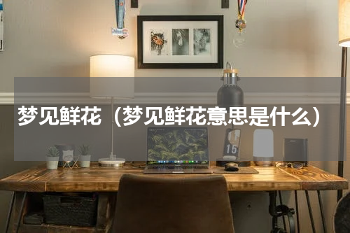 梦见鲜花（梦见鲜花意思是什么）