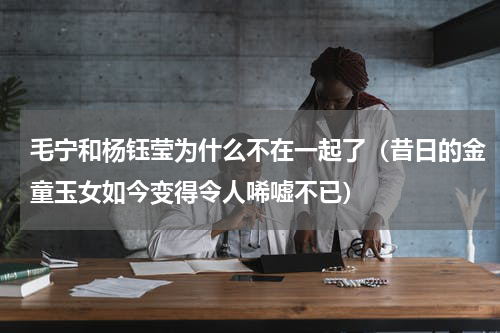 毛宁和杨钰莹为什么不在一起了（昔日的金童玉女如今变得令人唏嘘不已）