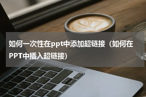 如何一次性在ppt中添加超链接（如何在PPT中插入超链接）