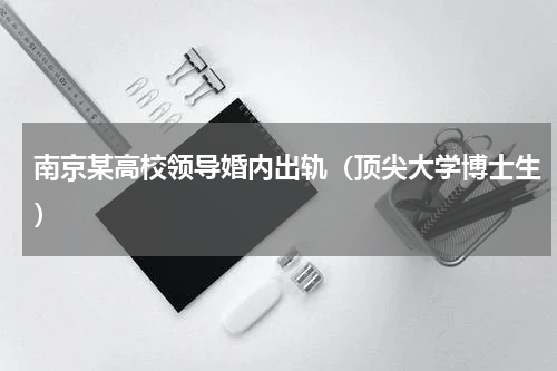 南京某高校领导婚内出轨（顶尖大学博士生）