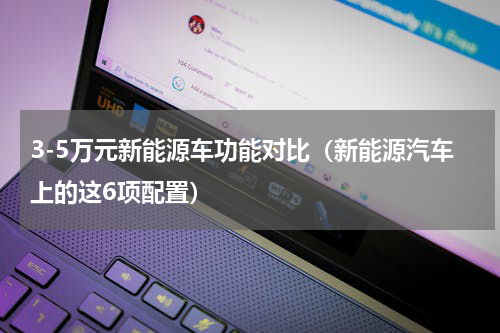 3-5万元新能源车功能对比（新能源汽车上的这6项配置）