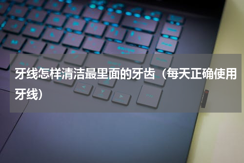 牙线怎样清洁最里面的牙齿（每天正确使用牙线）