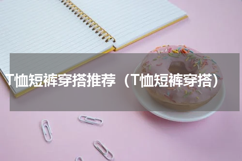 T恤短裤穿搭推荐（T恤短裤穿搭）