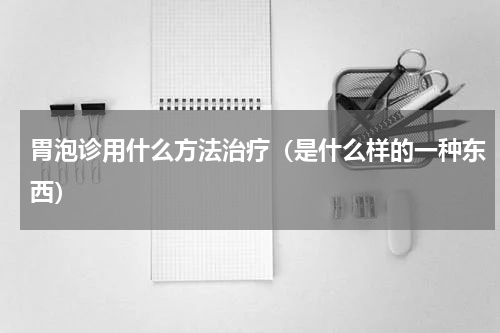 胃泡诊用什么方法治疗（是什么样的一种东西）