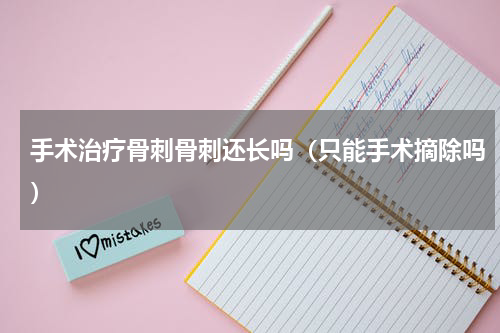 手术治疗骨刺骨刺还长吗（只能手术摘除吗）