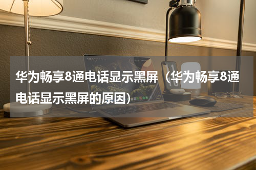 华为畅享8通电话显示黑屏（华为畅享8通电话显示黑屏的原因）