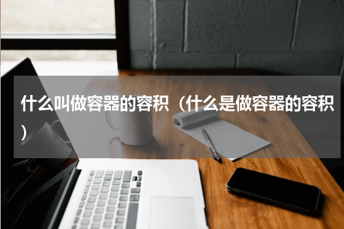 什么叫做容器的容积（什么是做容器的容积）