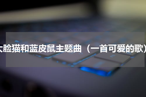 大脸猫和蓝皮鼠主题曲（一首可爱的歌）