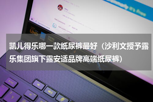 凯儿得乐哪一款纸尿裤最好（沙利文授予露乐集团旗下露安适品牌高端纸尿裤）