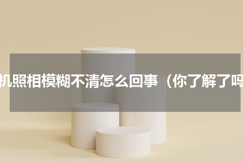 手机照相模糊不清怎么回事（你了解了吗）