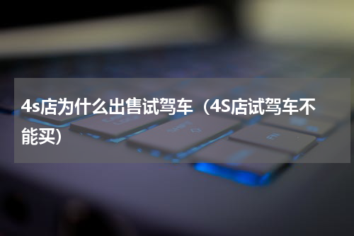 4s店为什么出售试驾车（4S店试驾车不能买）