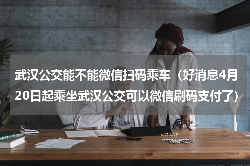 武汉公交能不能微信扫码乘车（好消息4月20日起乘坐武汉公交可以微信刷码支付了）