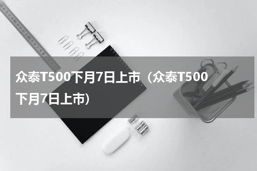 众泰T500下月7日上市（众泰T500下月7日上市）