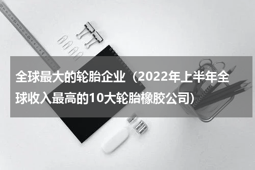 全球最大的轮胎企业（2022年上半年全球收入最高的10大轮胎橡胶公司）