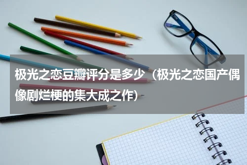 极光之恋豆瓣评分是多少（极光之恋国产偶像剧烂梗的集大成之作）