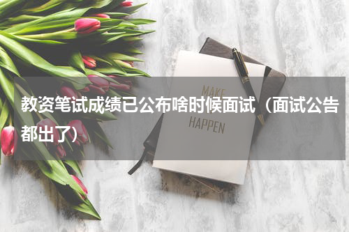 教资笔试成绩已公布啥时候面试（面试公告都出了）