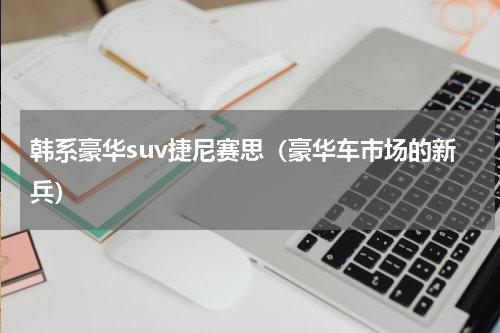 韩系豪华suv捷尼赛思（豪华车市场的新兵）