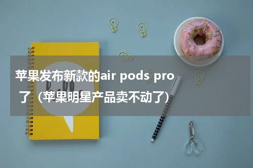 苹果发布新款的air pods pro 了（苹果明星产品卖不动了）