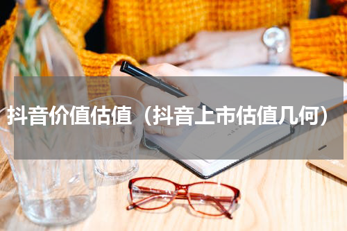抖音价值估值（抖音上市估值几何）