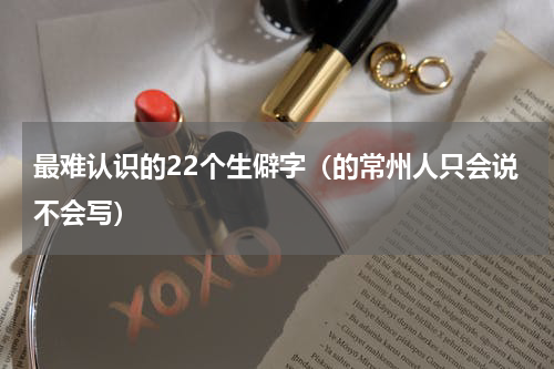 最难认识的22个生僻字（的常州人只会说不会写）