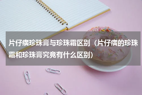 片仔癀珍珠膏与珍珠霜区别（片仔癀的珍珠霜和珍珠膏究竟有什么区别）