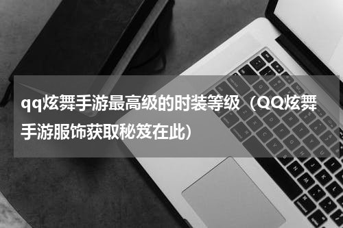 qq炫舞手游最高级的时装等级（QQ炫舞手游服饰获取秘笈在此）