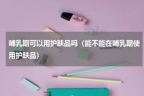 哺乳期可以用护肤品吗（能不能在哺乳期使用护肤品）