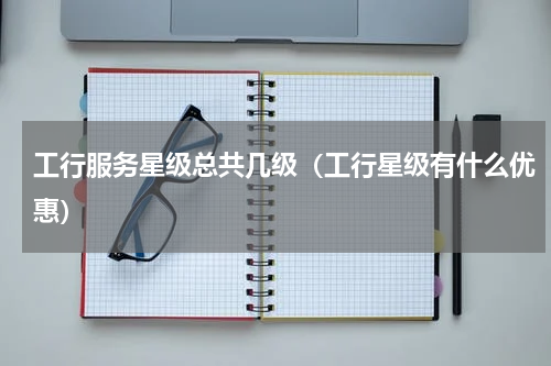 工行服务星级总共几级（工行星级有什么优惠）