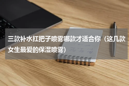 三款补水扛把子喷雾哪款才适合你（这几款女生最爱的保湿喷雾）