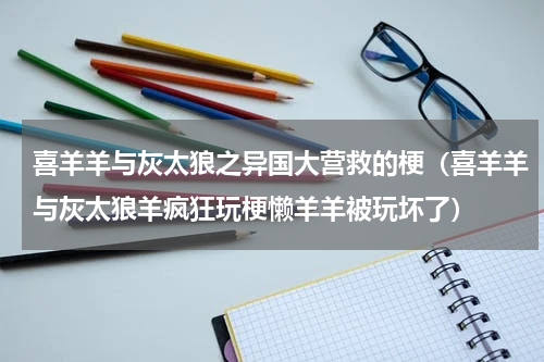 喜羊羊与灰太狼之异国大营救的梗（喜羊羊与灰太狼羊疯狂玩梗懒羊羊被玩坏了）