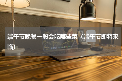端午节晚餐一般会吃哪些菜（端午节即将来临）