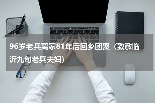 96岁老兵离家81年后回乡团聚（致敬临沂九旬老兵夫妇）