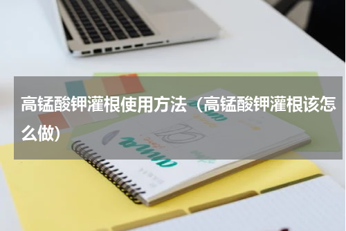 高锰酸钾灌根使用方法（高锰酸钾灌根该怎么做）