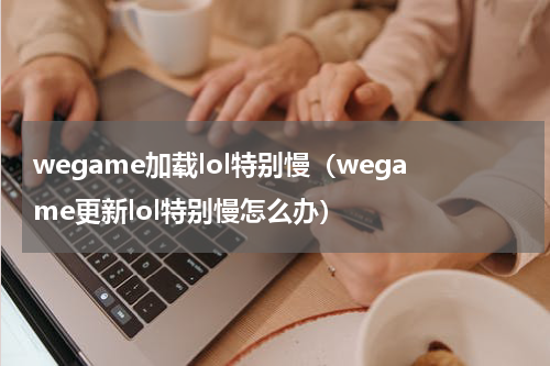 wegame加载lol特别慢（wegame更新lol特别慢怎么办）