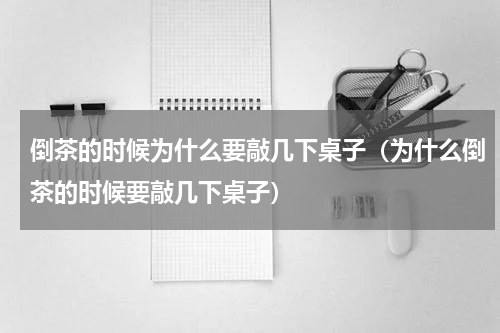 倒茶的时候为什么要敲几下桌子（为什么倒茶的时候要敲几下桌子）