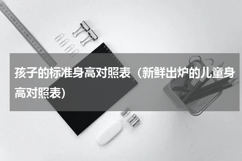 孩子的标准身高对照表（新鲜出炉的儿童身高对照表）