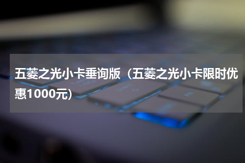 五菱之光小卡垂询版（五菱之光小卡限时优惠1000元）