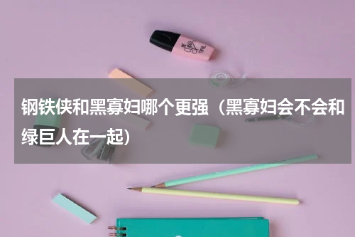 钢铁侠和黑寡妇哪个更强（黑寡妇会不会和绿巨人在一起）