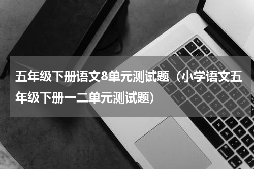 五年级下册语文8单元测试题（小学语文五年级下册一二单元测试题）