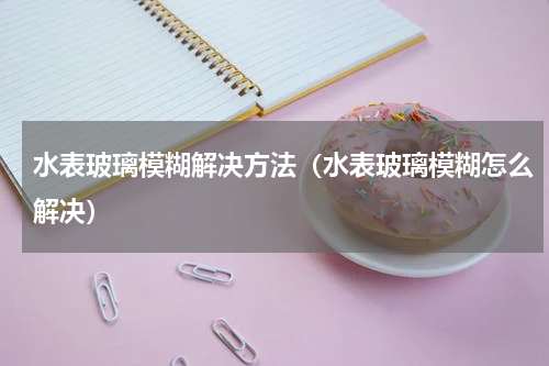 水表玻璃模糊解决方法（水表玻璃模糊怎么解决）