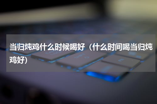 当归炖鸡什么时候喝好（什么时间喝当归炖鸡好）