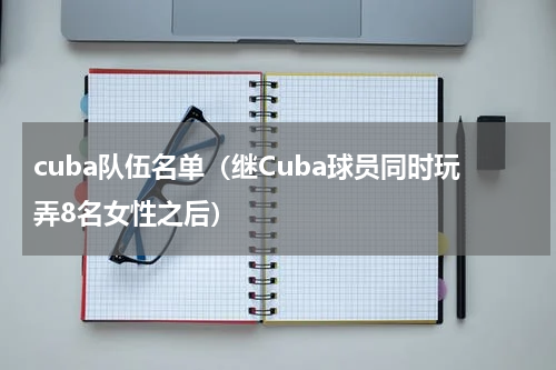 cuba队伍名单（继Cuba球员同时玩弄8名女性之后）