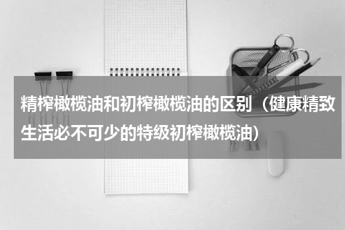 精榨橄榄油和初榨橄榄油的区别（健康精致生活必不可少的特级初榨橄榄油）