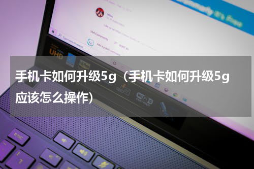 手机卡如何升级5g（手机卡如何升级5g应该怎么操作）