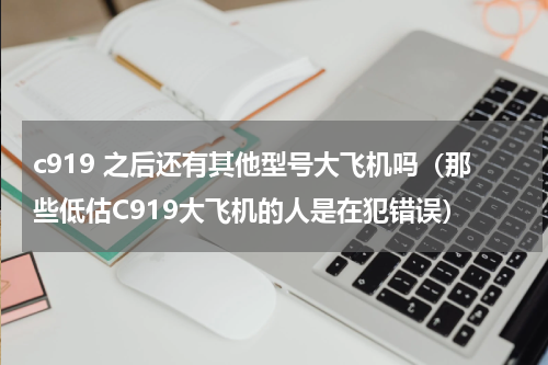 c919 之后还有其他型号大飞机吗（那些低估C919大飞机的人是在犯错误）