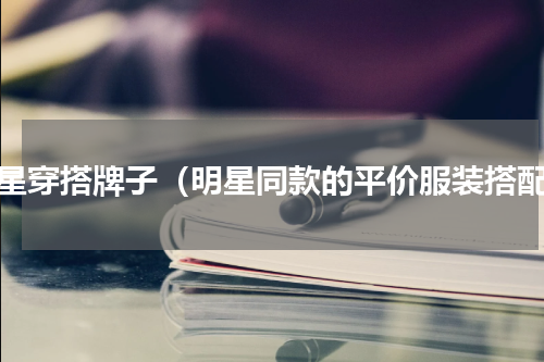 明星穿搭牌子（明星同款的平价服装搭配）