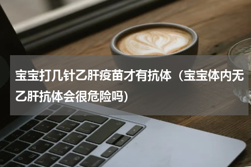 宝宝打几针乙肝疫苗才有抗体（宝宝体内无乙肝抗体会很危险吗）
