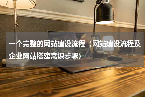 一个完整的网站建设流程（网站建设流程及企业网站搭建常识步骤）